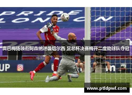 奥巴梅扬领衔阿森纳逆袭切尔西 足总杯决赛梅开二度助球队夺冠 奥巴梅扬领衔阿森纳逆袭切尔西 足总杯决赛梅开二度助球队夺冠