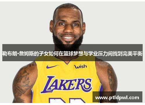 勒布朗·詹姆斯的子女如何在篮球梦想与学业压力间找到完美平衡 勒布朗·詹姆斯的子女如何在篮球梦想与学业压力间找到完美平衡