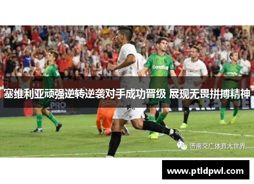 塞维利亚顽强逆转逆袭对手成功晋级 展现无畏拼搏精神
