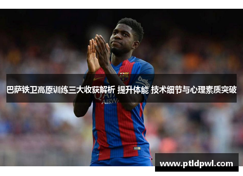 巴萨铁卫高原训练三大收获解析 提升体能 技术细节与心理素质突破 巴萨铁卫高原训练三大收获解析 提升体能 技术细节与心理素质突破