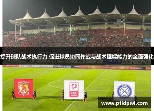 提升球队战术执行力 促进球员协同作战与战术理解能力的全面强化