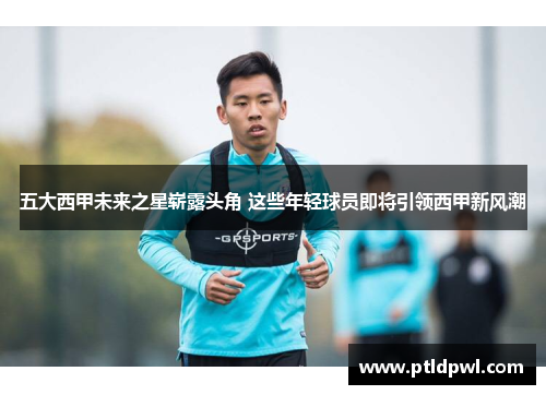 五大西甲未来之星崭露头角 这些年轻球员即将引领西甲新风潮