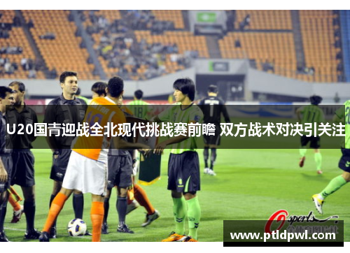 U20国青迎战全北现代挑战赛前瞻 双方战术对决引关注