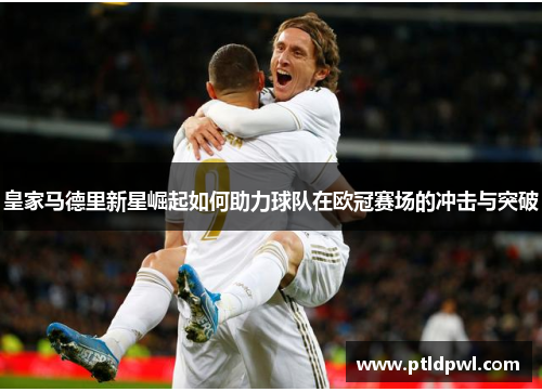 皇家马德里新星崛起如何助力球队在欧冠赛场的冲击与突破