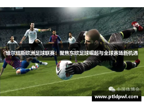 维尔纽斯欧洲足球联赛：聚焦东欧足球崛起与全球赛场新机遇