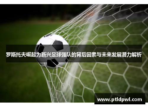 罗斯托夫崛起为新兴足球强队的背后因素与未来发展潜力解析 罗斯托夫崛起为新兴足球强队的背后因素与未来发展潜力解析