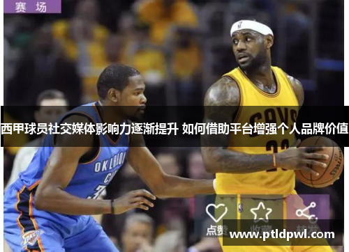 西甲球员社交媒体影响力逐渐提升 如何借助平台增强个人品牌价值 西甲球员社交媒体影响力逐渐提升 如何借助平台增强个人品牌价值