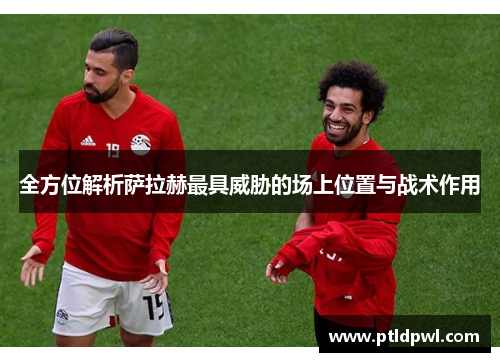 全方位解析萨拉赫最具威胁的场上位置与战术作用