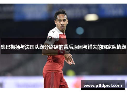 奥巴梅扬与法国队缘分终结的背后原因与错失的国家队情缘