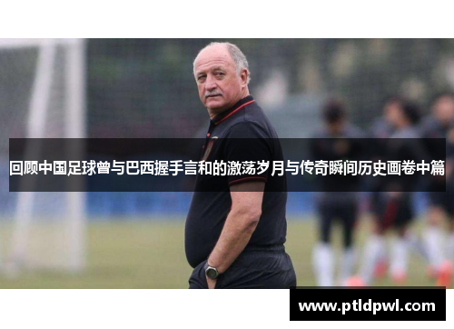 回顾中国足球曾与巴西握手言和的激荡岁月与传奇瞬间历史画卷中篇